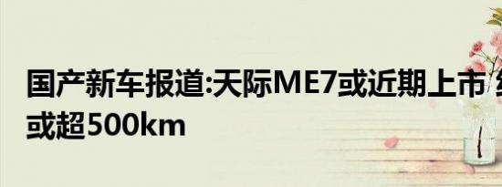 国产新车报道:天际ME7或近期上市 纯电续航或超500km