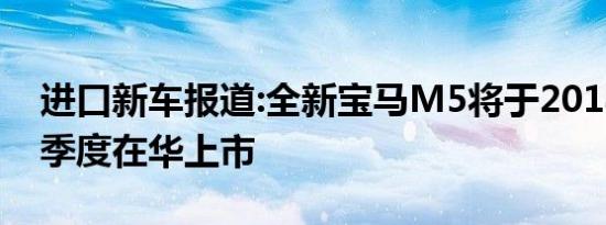 进口新车报道:全新宝马M5将于2018年第一季度在华上市