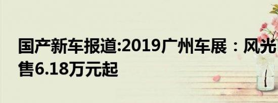 国产新车报道:2019广州车展：风光E1上市/售6.18万元起