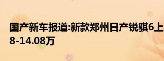 国产新车报道:新款郑州日产锐骐6上市 售9.18-14.08万