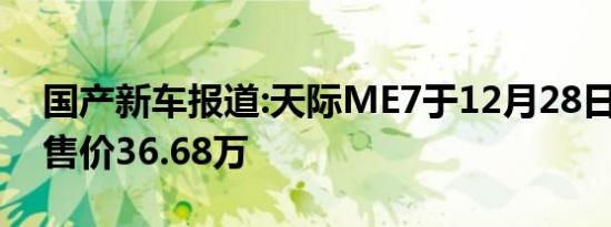 国产新车报道:天际ME7于12月28日下线 预售价36.68万