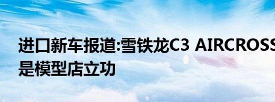 进口新车报道:雪铁龙C3 AIRCROSS曝光 又是模型店立功