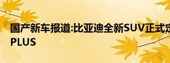 国产新车报道:比亚迪全新SUV正式定名为宋PLUS