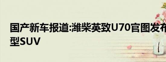 国产新车报道:潍柴英致U70官图发布 定位中型SUV