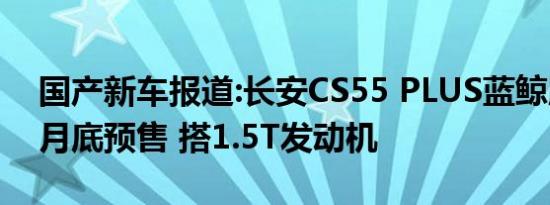 国产新车报道:长安CS55 PLUS蓝鲸版将于7月底预售 搭1.5T发动机