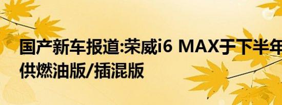 国产新车报道:荣威i6 MAX于下半年上市 提供燃油版/插混版