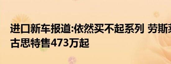 进口新车报道:依然买不起系列 劳斯莱斯全新古思特售473万起