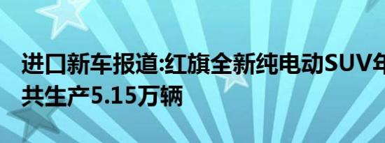 进口新车报道:红旗全新纯电动SUV年内投产 共生产5.15万辆