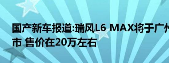 国产新车报道:瑞风L6 MAX将于广州车展上市 售价在20万左右