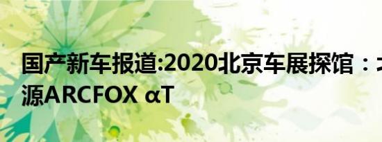 国产新车报道:2020北京车展探馆：北汽新能源ARCFOX αT