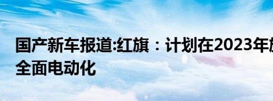 国产新车报道:红旗：计划在2023年旗下车型全面电动化