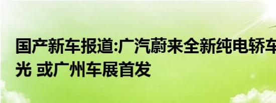 国产新车报道:广汽蔚来全新纯电轿车Ar18曝光 或广州车展首发