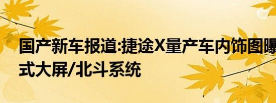 国产新车报道:捷途X量产车内饰图曝光 贯穿式大屏/北斗系统