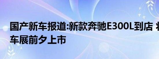 国产新车报道:新款奔驰E300L到店 将于北京车展前夕上市