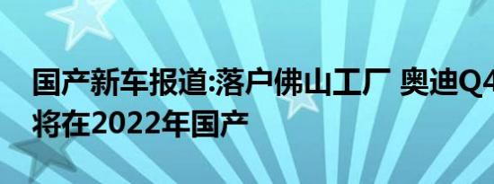 国产新车报道:落户佛山工厂 奥迪Q4 e-tron将在2022年国产