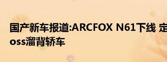 国产新车报道:ARCFOX N61下线 定位A+Cross溜背轿车