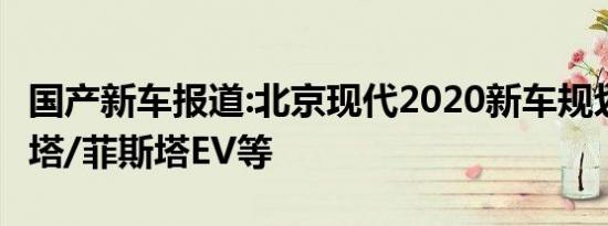 国产新车报道:北京现代2020新车规划 新索纳塔/菲斯塔EV等