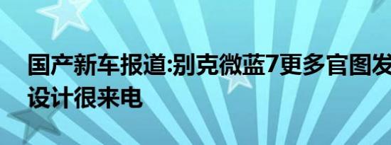 国产新车报道:别克微蓝7更多官图发布 外观设计很来电