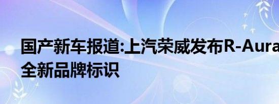 国产新车报道:上汽荣威发布R-Aura概念车 全新品牌标识