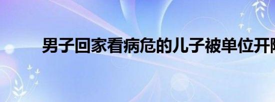 男子回家看病危的儿子被单位开除