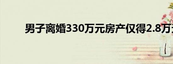 男子离婚330万元房产仅得2.8万元