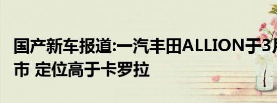 国产新车报道:一汽丰田ALLION于3月29日上市 定位高于卡罗拉