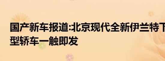 国产新车报道:北京现代全新伊兰特下线 紧凑型轿车一触即发