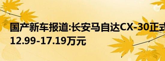 国产新车报道:长安马自达CX-30正式上市 售12.99-17.19万元