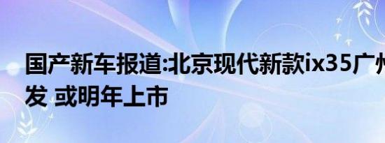 国产新车报道:北京现代新款ix35广州车展首发 或明年上市