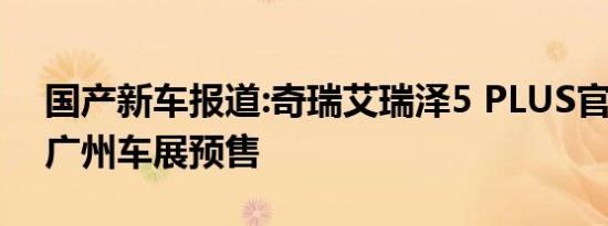 国产新车报道:奇瑞艾瑞泽5 PLUS官图发布 广州车展预售