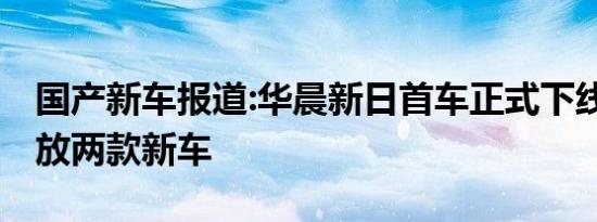 国产新车报道:华晨新日首车正式下线 先期投放两款新车