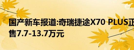 国产新车报道:奇瑞捷途X70 PLUS正式预售 售7.7-13.7万元