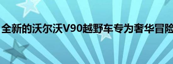 全新的沃尔沃V90越野车专为奢华冒险而设计