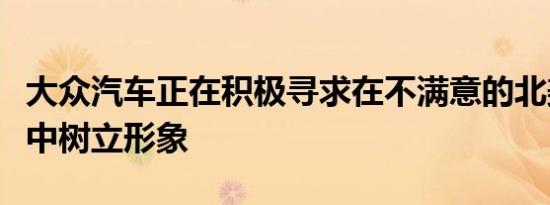 大众汽车正在积极寻求在不满意的北美消费者中树立形象