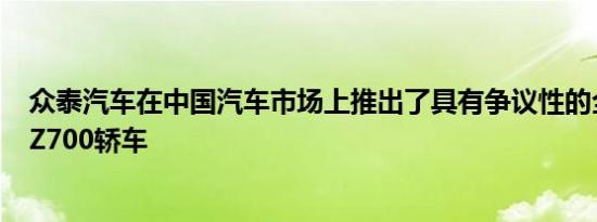 众泰汽车在中国汽车市场上推出了具有争议性的全新ZotyeZ700轿车