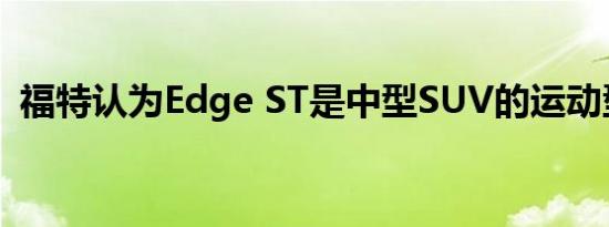 福特认为Edge ST是中型SUV的运动型版本