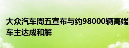 大众汽车周五宣布与约98000辆高端豪华车的车主达成和解