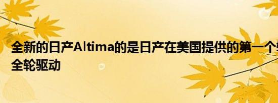 全新的日产Altima的是日产在美国提供的第一个轿车配备了全轮驱动