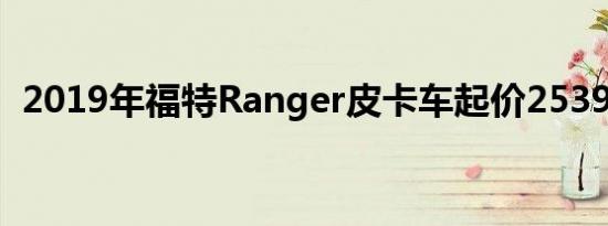 2019年福特Ranger皮卡车起价25395美元