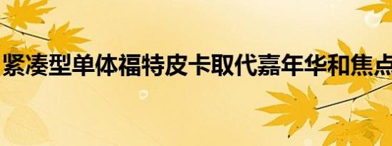 紧凑型单体福特皮卡取代嘉年华和焦点在阵容