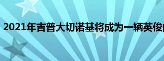 2021年吉普大切诺基将成为一辆英俊的SUV