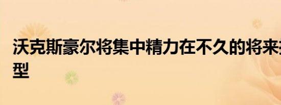 沃克斯豪尔将集中精力在不久的将来推出新车型