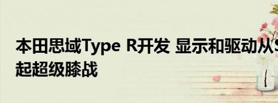 本田思域Type R开发 显示和驱动从SEMA掀起超级膝战