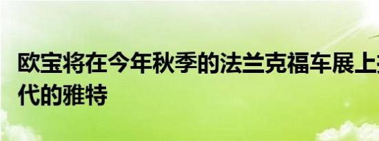 欧宝将在今年秋季的法兰克福车展上推出新一代的雅特