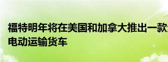 福特明年将在美国和加拿大推出一款全新的全电动运输货车