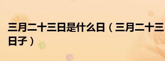 三月二十三日是什么日（三月二十三日是什么日子）