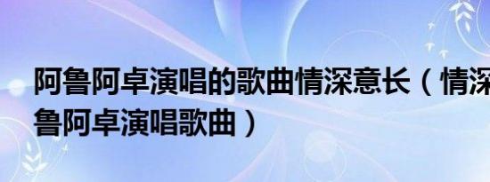 阿鲁阿卓演唱的歌曲情深意长（情深谊长 阿鲁阿卓演唱歌曲）