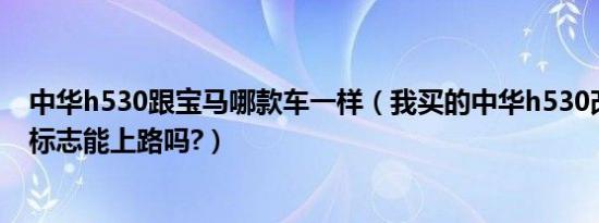 中华h530跟宝马哪款车一样（我买的中华h530改成宝马的标志能上路吗?）