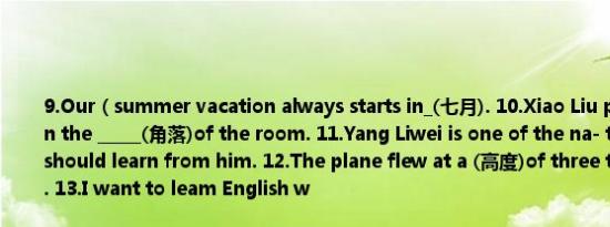 9.Our（summer vacation always starts in_(七月). 10.Xiao Liu put his umbrella in the _____(角落)of the room. 11.Yang Liwei is one of the na- tional(hero). We should learn from him. 12.The plane flew at a (高度)of three thousand meters. 13.I want to leam English w