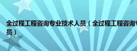 全过程工程咨询专业技术人员（全过程工程咨询专业技术人员）